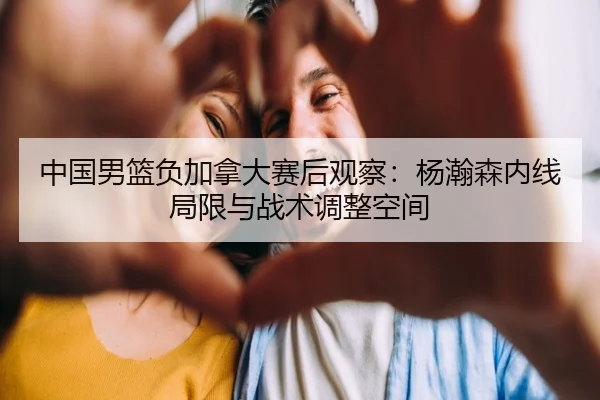 中国男篮负加拿大赛后观察：杨瀚森内线局限与战术调整空间